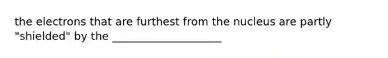 the electrons that are furthest from the nucleus are partly "shielded" by the ____________________