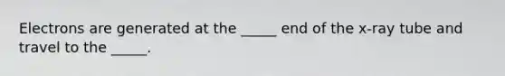 Electrons are generated at the _____ end of the x-ray tube and travel to the _____.