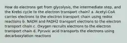 How do electrons get from glycolysis, the intermediate step, and the Krebs cycle to the electron transport chain? a. Acetyl-CoA carries electrons to the electron transport chain using redox reactions b. NADH and FADH2 transport electrons to the electron transport chain c. Oxygen recruits electrons to the electron transport chain d. Pyruvic acid transports the electrons using decarboxylation reactions