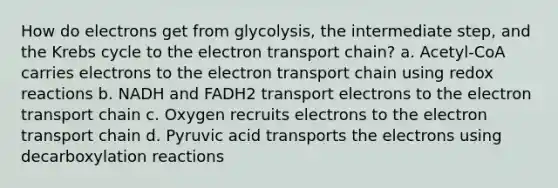 How do electrons get from glycolysis, the intermediate step, and the Krebs cycle to the electron transport chain? a. Acetyl-CoA carries electrons to the electron transport chain using redox reactions b. NADH and FADH2 transport electrons to the electron transport chain c. Oxygen recruits electrons to the electron transport chain d. Pyruvic acid transports the electrons using decarboxylation reactions