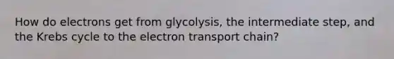 How do electrons get from glycolysis, the intermediate step, and the Krebs cycle to the electron transport chain?