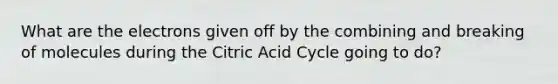 What are the electrons given off by the combining and breaking of molecules during the Citric Acid Cycle going to do?