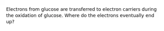 Electrons from glucose are transferred to electron carriers during the oxidation of glucose. Where do the electrons eventually end up?