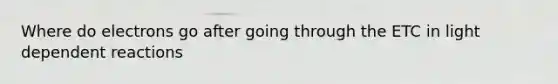 Where do electrons go after going through the ETC in light dependent reactions