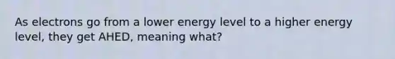 As electrons go from a lower energy level to a higher energy level, they get AHED, meaning what?