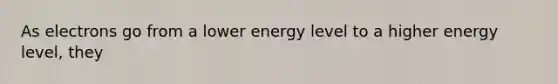 As electrons go from a lower energy level to a higher energy level, they