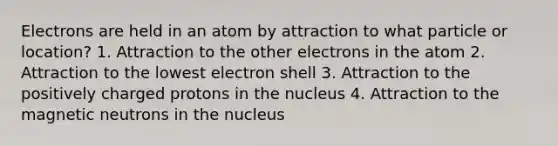 Electrons are held in an atom by attraction to what particle or location? 1. Attraction to the other electrons in the atom 2. Attraction to the lowest electron shell 3. Attraction to the positively charged protons in the nucleus 4. Attraction to the magnetic neutrons in the nucleus