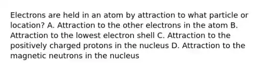 Electrons are held in an atom by attraction to what particle or location? A. Attraction to the other electrons in the atom B. Attraction to the lowest electron shell C. Attraction to the positively charged protons in the nucleus D. Attraction to the magnetic neutrons in the nucleus