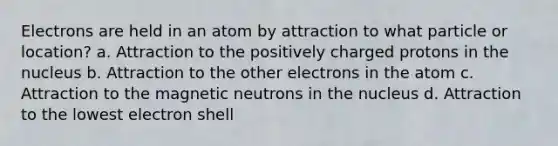 Electrons are held in an atom by attraction to what particle or location? a. Attraction to the positively charged protons in the nucleus b. Attraction to the other electrons in the atom c. Attraction to the magnetic neutrons in the nucleus d. Attraction to the lowest electron shell