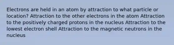 Electrons are held in an atom by attraction to what particle or location? Attraction to the other electrons in the atom Attraction to the positively charged protons in the nucleus Attraction to the lowest electron shell Attraction to the magnetic neutrons in the nucleus