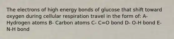 The electrons of high energy bonds of glucose that shift toward oxygen during <a href='https://www.questionai.com/knowledge/k1IqNYBAJw-cellular-respiration' class='anchor-knowledge'>cellular respiration</a> travel in the form of: A- Hydrogen atoms B- Carbon atoms C- C=O bond D- O-H bond E- N-H bond