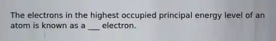 The electrons in the highest occupied principal energy level of an atom is known as a ___ electron.