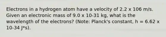 Electrons in a hydrogen atom have a velocity of 2.2 x 106 m/s. Given an electronic mass of 9.0 x 10-31 kg, what is the wavelength of the electrons? (Note: Planck's constant, h = 6.62 x 10-34 J*s).