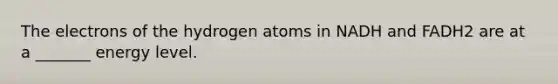 The electrons of the hydrogen atoms in NADH and FADH2 are at a _______ energy level.