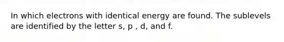 In which electrons with identical energy are found. The sublevels are identified by the letter s, p , d, and f.