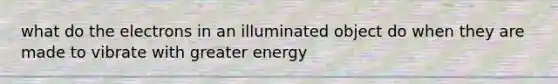 what do the electrons in an illuminated object do when they are made to vibrate with greater energy