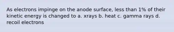 As electrons impinge on the anode surface, less than 1% of their kinetic energy is changed to a. xrays b. heat c. gamma rays d. recoil electrons