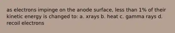 as electrons impinge on the anode surface, less than 1% of their kinetic energy is changed to: a. xrays b. heat c. gamma rays d. recoil electrons