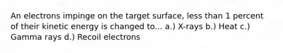 An electrons impinge on the target surface, less than 1 percent of their kinetic energy is changed to... a.) X-rays b.) Heat c.) Gamma rays d.) Recoil electrons