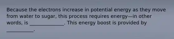 Because the electrons increase in potential energy as they move from water to sugar, this process requires energy—in other words, is ______________. This energy boost is provided by ___________.