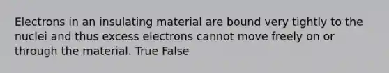 Electrons in an insulating material are bound very tightly to the nuclei and thus excess electrons cannot move freely on or through the material. True False