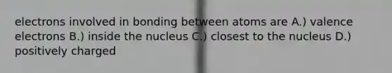 electrons involved in bonding between atoms are A.) valence electrons B.) inside the nucleus C.) closest to the nucleus D.) positively charged