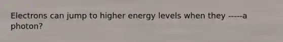 Electrons can jump to higher energy levels when they -----a photon?