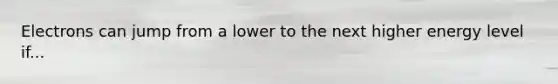 Electrons can jump from a lower to the next higher energy level if...