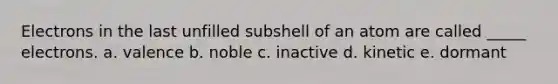 Electrons in the last unfilled subshell of an atom are called _____ electrons. a. valence b. noble c. inactive d. kinetic e. dormant