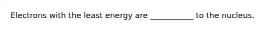 Electrons with the least energy are ___________ to the nucleus.