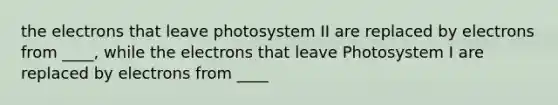 the electrons that leave photosystem II are replaced by electrons from ____, while the electrons that leave Photosystem I are replaced by electrons from ____