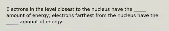 Electrons in the level closest to the nucleus have the _____ amount of energy; electrons farthest from the nucleus have the _____ amount of energy.