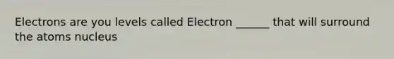 Electrons are you levels called Electron ______ that will surround the atoms nucleus