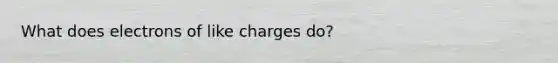 What does electrons of like charges do?