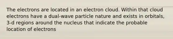 The electrons are located in an electron cloud. Within that cloud electrons have a dual-wave particle nature and exists in orbitals, 3-d regions around the nucleus that indicate the probable location of electrons