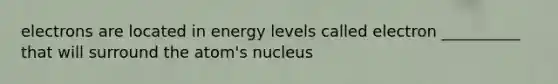 electrons are located in energy levels called electron __________ that will surround the atom's nucleus