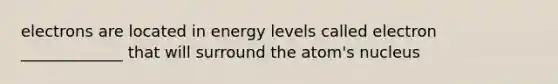 electrons are located in energy levels called electron _____________ that will surround the atom's nucleus