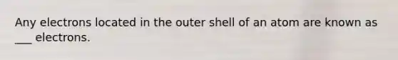 Any electrons located in the outer shell of an atom are known as ___ electrons.