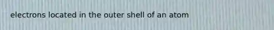 electrons located in the outer shell of an atom