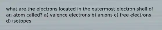 what are the electrons located in the outermost electron shell of an atom called? a) valence electrons b) anions c) free electrons d) isotopes