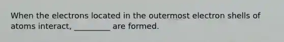When the electrons located in the outermost electron shells of atoms interact, _________ are formed.