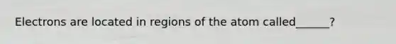 Electrons are located in regions of the atom called______?