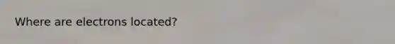 Where are electrons located?