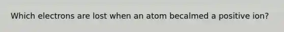 Which electrons are lost when an atom becalmed a positive ion?