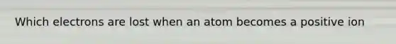 Which electrons are lost when an atom becomes a positive ion