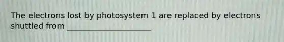 The electrons lost by photosystem 1 are replaced by electrons shuttled from _____________________