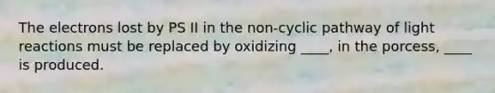 The electrons lost by PS II in the non-cyclic pathway of light reactions must be replaced by oxidizing ____, in the porcess, ____ is produced.