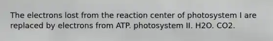 The electrons lost from the reaction center of photosystem I are replaced by electrons from ATP. photosystem II. H2O. CO2.