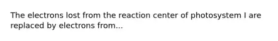 The electrons lost from the reaction center of photosystem I are replaced by electrons from...