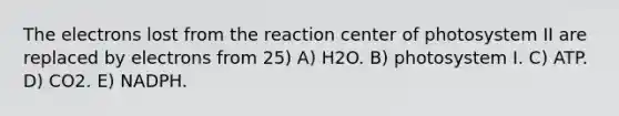 The electrons lost from the reaction center of photosystem II are replaced by electrons from 25) A) H2O. B) photosystem I. C) ATP. D) CO2. E) NADPH.